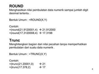 ROUND
Menghasilkan nilai pembulatan data numerik sampai jumlah digit
desimal tertentu .

Bentuk Umum : =ROUND(X,Y)

Contoh:
=(round(21.9120001,4)  21.912000
=(round(17.3120008,4)  17.3198

Trunc
Menghilangkan bagian dari nilai pecahan tanpa memperhatikan
pembulatan dari suatu data numerik .

Bentuk Umum : =TRUNC(X,Y)

Contoh:
=(trunc(21.20001,0)     21
=(trunc(17.378,2)       17
                                                                 6
 