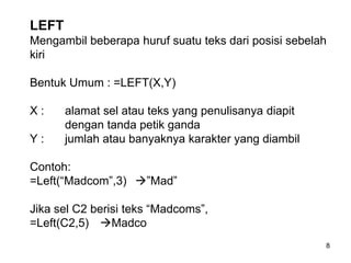 LEFT
Mengambil beberapa huruf suatu teks dari posisi sebelah
kiri

Bentuk Umum : =LEFT(X,Y)

X:     alamat sel atau teks yang penulisanya diapit
       dengan tanda petik ganda
Y:     jumlah atau banyaknya karakter yang diambil

Contoh:
=Left(“Madcom”,3) ”Mad”

Jika sel C2 berisi teks “Madcoms”,
=Left(C2,5) Madco
                                                      8
 