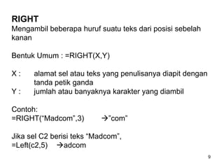 RIGHT
Mengambil beberapa huruf suatu teks dari posisi sebelah
kanan

Bentuk Umum : =RIGHT(X,Y)

X:    alamat sel atau teks yang penulisanya diapit dengan
      tanda petik ganda
Y:    jumlah atau banyaknya karakter yang diambil

Contoh:
=RIGHT(“Madcom”,3)        ”com”

Jika sel C2 berisi teks “Madcom”,
=Left(c2,5) adcom
                                                            9
 