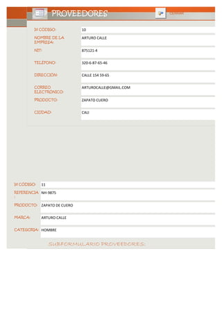 PROVEEDORES                         CERRAR



         Id CÓDIGO:            10
         NOMBRE DE LA          ARTURO CALLE
         EMPRESA:

         NIT:                  875121-4

         TELÉFONO:             320-6-87-65-46

         DIRECCIÓN:            CALLE 154 59-65

         CORREO                ARTUROCALLE@GMAIL.COM
         ELECTRÓNICO:

         PRODUCTO:             ZAPATO CUERO

         CIUDAD:               CALI




Id CÓDIGO:   11
REFERENCIA   NH-9875
:

PRODUCTO:    ZAPATO DE CUERO

MARCA:       ARTURO CALLE

CATEGORIA:   HOMBRE


                  SUBFORMULARIO PROVEEDORES:
 