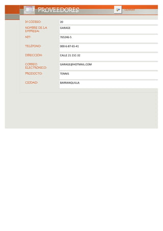PROVEEDORES               CERRAR



Id CÓDIGO:     20
NOMBRE DE LA   GARAGE
EMPRESA:

NIT:           765246-5

TELÉFONO:      000-6-87-65-41

DIRECCIÓN:     CALLE 21 21C-32

CORREO         GARAGE@HOTMAIL.COM
ELECTRÓNICO:

PRODUCTO:      TENNIS

CIUDAD:        BARRANQUILLA
 