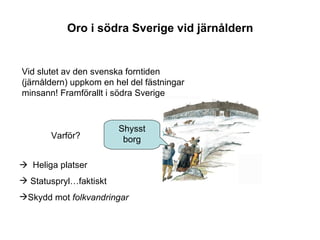 Oro i södra Sverige vid järnåldern Vid slutet av den svenska forntiden (järnåldern) uppkom en hel del fästningar minsann! Framförallt i södra Sverige Varför?    Heliga platser Statuspryl…faktiskt Skydd mot  folkvandringar Shysst borg 