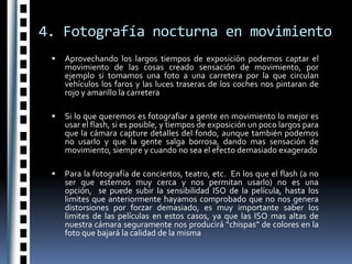 4. Fotografía nocturna en movimientoAprovechando los largos tiempos de exposición podemos captar el movimiento de las cosas creado sensación de movimiento, por ejemplo si tomamos una foto a una carretera por la que circulan vehículos los faros y las luces traseras de los coches nos pintaran de rojo y amarillo la carreteraSi lo que queremos es fotografiar a gente en movimiento lo mejor es usar el flash, si es posible, y tiempos de exposición un poco largos para que la cámara capture detalles del fondo, aunque también podemos no usarlo y que la gente salga borrosa, dando mas sensación de movimiento, siempre y cuando no sea el efecto demasiado exageradoPara la fotografía de conciertos, teatro, etc.  En los que el flash (a no ser que estemos muy cerca y nos permitan usarlo) no es una opción,  se puede subir la sensibilidad ISO de la película, hasta los limites que anteriormente hayamos comprobado que no nos genera distorsiones por forzar demasiado, es muy importante saber los limites de las películas en estos casos, ya que las ISO mas altas de nuestra cámara seguramente nos producirá “chispas” de colores en la foto que bajará la calidad de la misma