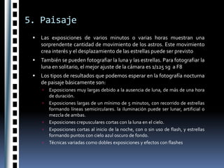 5. PaisajeLas exposiciones de varios minutos o varias horas muestran una sorprendente cantidad de movimiento de los astros. Este movimiento crea interés y el desplazamiento de las estrellas puede ser previstoTambién se pueden fotografiar la luna y las estrellas. Para fotografiar la luna en solitario, el mejor ajuste de la cámara es 1/125 sg  a F8Los tipos de resultados que podemos esperar en la fotografía nocturna de paisaje básicamente son:Exposiciones muy largas debido a la ausencia de luna, de más de una hora de duración.Exposiciones largas de un mínimo de 5 minutos, con recorrido de estrellas formando líneas semicirculares. la iluminación puede ser lunar, artificial o mezcla de ambas.Exposiciones crepusculares cortas con la luna en el cielo.Exposiciones cortas al inicio de la noche, con o sin uso de flash, y estrellas formando puntos con cielo azul oscuro de fondo.Técnicas variadas como dobles exposiciones y efectos con flashes