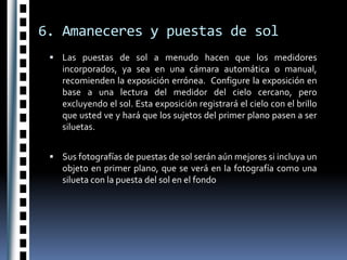 6. Amaneceres y puestas de solLas puestas de sol a menudo hacen que los medidores incorporados, ya sea en una cámara automática o manual, recomienden la exposición errónea.  Configure la exposición en base a una lectura del medidor del cielo cercano, pero excluyendo el sol. Esta exposición registrará el cielo con el brillo que usted ve y hará que los sujetos del primer plano pasen a ser siluetas.Sus fotografías de puestas de sol serán aún mejores si incluya un objeto en primer plano, que se verá en la fotografía como una silueta con la puesta del sol en el fondo