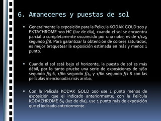 6. Amaneceres y puestas de solGeneralmente la exposición para la Película KODAK GOLD 100 y EKTACHROME 100 HC (luz de día), cuando el sol se encuentra parcial o completamente oscurecido por una nube, es de 1/125 segundo f/8. Para garantizar la obtención de colores saturados, es mejor braquetear la exposición estimada en más y menos 1 punto. Cuando el sol está bajo el horizonte, la puesta de sol es más débil, por lo tanto pruebe una serie de exposiciones de 1/60 segundo f/5.6, 1/60 segundo f/4, y 1/60 segundo f/2.8 con las películas mencionadas más arriba. Con la Película KODAK GOLD 200 use 1 punto menos de exposición que el indicado anteriormente; con la Película KODACHROME 64 (luz de día), use 1 punto más de exposición que el indicado anteriormente.