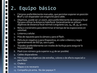 2. Equipo básicoCámaras preferiblemente manuales, que permitan exponer en posición B o T y con disparador con enganche para cable.Objetivos, puede ser un zoom, pero preferiblemente de distancia focal fija para utilizar la distancia hiperfocal. Generalmente se utilizan objetivos de distancia focal normal o angulares (20, 24, 28, 35, 50 mm).Reloj o cronómetro para determinar el tiempo de las exposiciones en voluntad.Linterna y celular.Pilas de repuesto para la cámara y para el flash.Película en negativo o para Diapositiva, en color o blanco y negro (generalmente de ISO 50, 100 o 400).Trípodes (preferiblemente con niveles de burbuja para asegurar la horizontalidad)Flash (con número guía superior a 45 de ser posible)Cables disparadoresFiltros para los objetivos (de estrellas, colores o de efecto especial) o para flashChalecoMapas si es necesarioCompañía y/o arma.  No dar papaya !!!