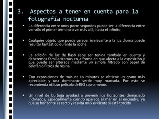 3.  Aspectos a tener en cuenta para la fotografía nocturnaLa diferencia entre unos pocos segundos puede ser la diferencia entre ver sólo el primer término o ver más allá, hacia el infinitoCualquier objeto que puede parecer irrelevante a la luz diurna puede resultar fantástico durante la nocheLa adición de luz de flash debe ser tenida también en cuenta y deberemos familiarizarnos en la forma en que afecta a la exposición y que puede ser alterada mediante un simple filtrado con papel de celofán o filtros de resinaCon exposiciones de más de 20 minutos se obtiene un grano más apreciable y una dominante verde muy marcada. Por esto se recomienda utilizar película de ISO 100 o menosUn nivel de burbuja ayudará a prevenir los horizontes demasiado inclinados, especialmente cuando aparece el mar en el encuadre, ya que su horizonte es recto y resulta muy evidente si está torcido