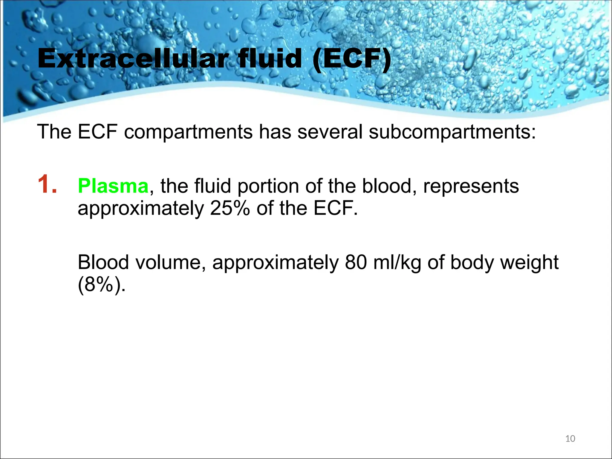 Extracellular fluid (ECF)
The ECF compartments has several subcompartments:
1. Plasma, the fluid portion of the blood, represents
approximately 25% of the ECF.
Blood volume, approximately 80 ml/kg of body weight
(8%).
10
 