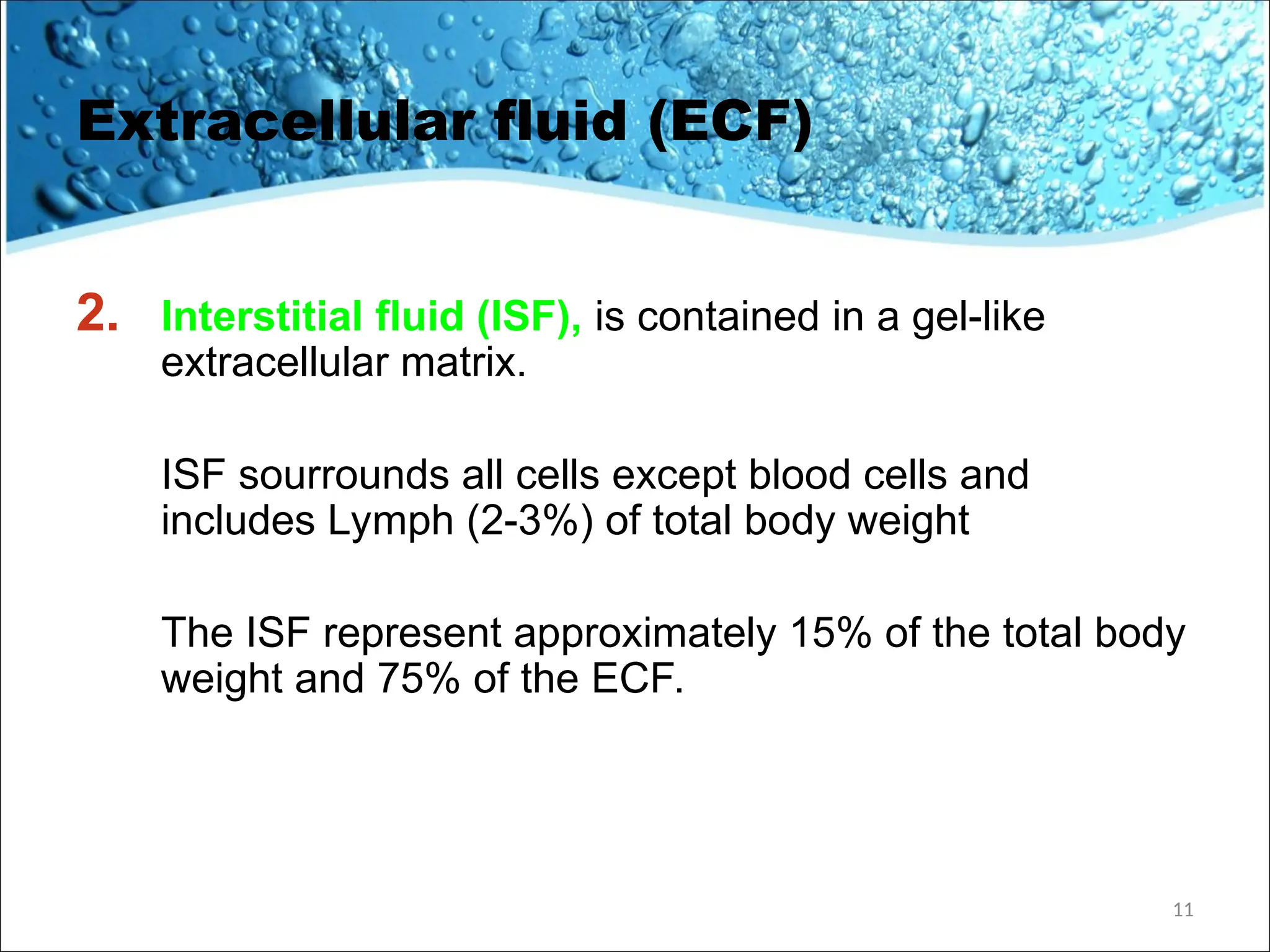 Extracellular fluid (ECF)
2. Interstitial fluid (ISF), is contained in a gel-like
extracellular matrix.
ISF sourrounds all cells except blood cells and
includes Lymph (2-3%) of total body weight
The ISF represent approximately 15% of the total body
weight and 75% of the ECF.
11
 