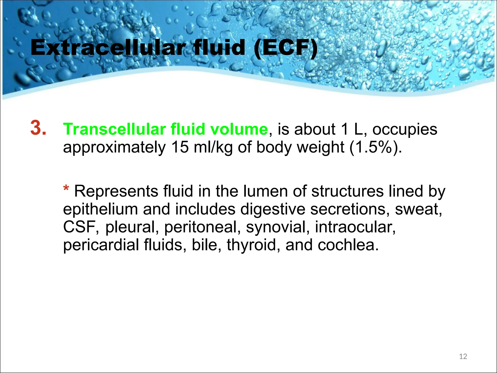 Extracellular fluid (ECF)
3. Transcellular fluid volume, is about 1 L, occupies
approximately 15 ml/kg of body weight (1.5%).
* Represents fluid in the lumen of structures lined by
epithelium and includes digestive secretions, sweat,
CSF, pleural, peritoneal, synovial, intraocular,
pericardial fluids, bile, thyroid, and cochlea.
12
 