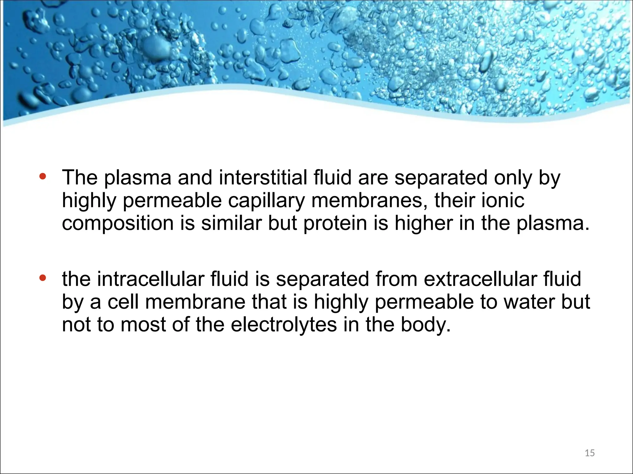 • The plasma and interstitial fluid are separated only by
highly permeable capillary membranes, their ionic
composition is similar but protein is higher in the plasma.
• the intracellular fluid is separated from extracellular fluid
by a cell membrane that is highly permeable to water but
not to most of the electrolytes in the body.
15
 