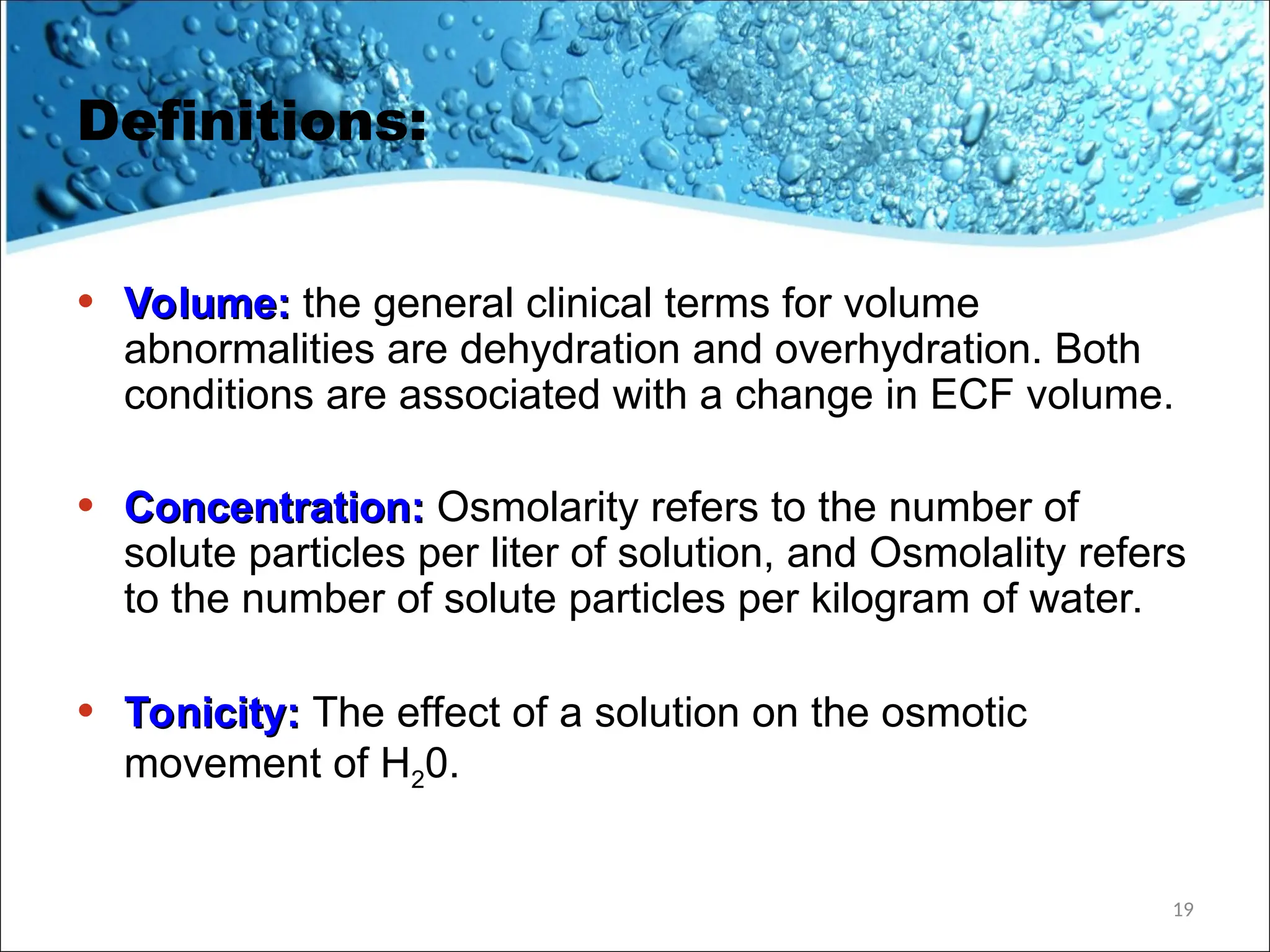 Definitions:
• Volume:
Volume: the general clinical terms for volume
abnormalities are dehydration and overhydration. Both
conditions are associated with a change in ECF volume.
• Concentration:
Concentration: Osmolarity refers to the number of
solute particles per liter of solution, and Osmolality refers
to the number of solute particles per kilogram of water.
• Tonicity:
Tonicity: The effect of a solution on the osmotic
movement of H20.
19
 