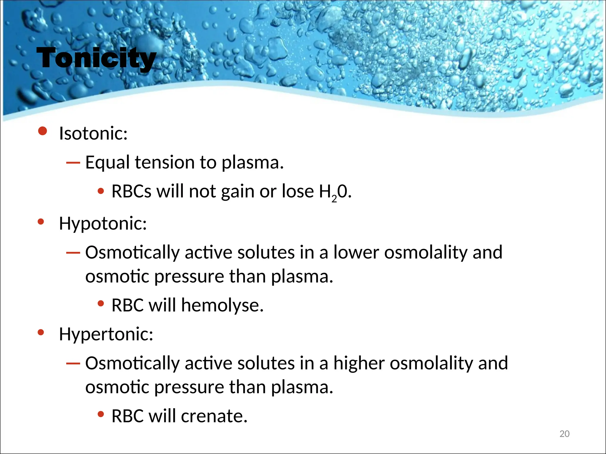 Tonicity
• Isotonic:
– Equal tension to plasma.
• RBCs will not gain or lose H20.
• Hypotonic:
– Osmotically active solutes in a lower osmolality and
osmotic pressure than plasma.
• RBC will hemolyse.
• Hypertonic:
– Osmotically active solutes in a higher osmolality and
osmotic pressure than plasma.
• RBC will crenate.
20
 