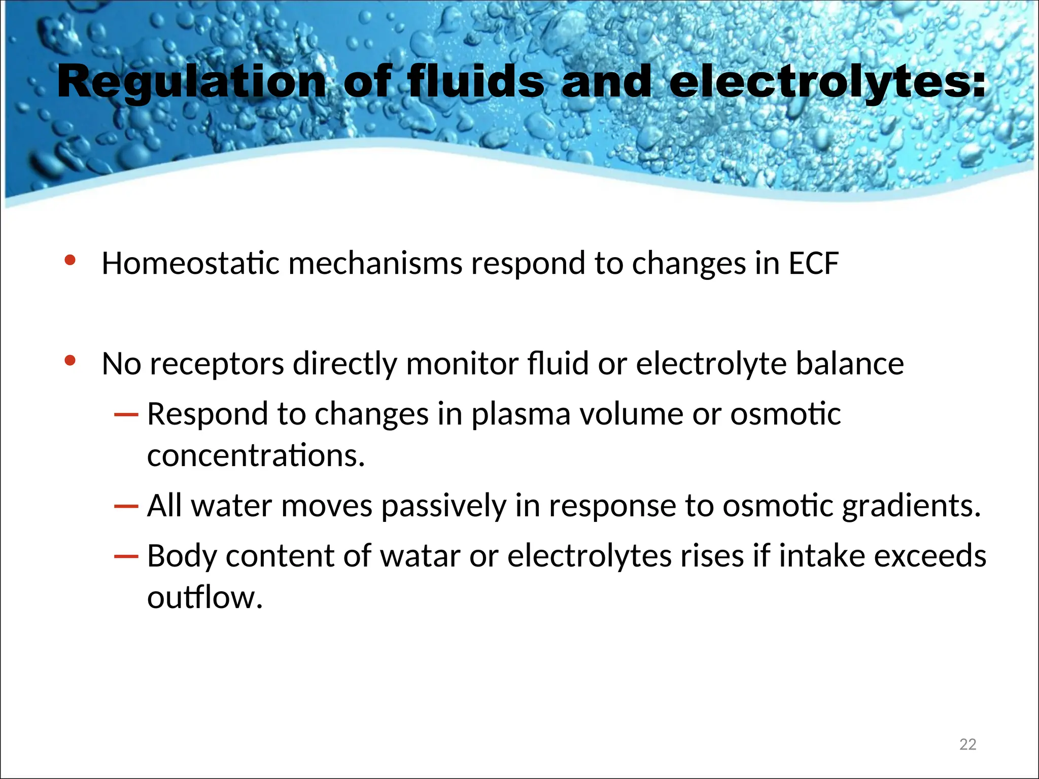 Regulation of fluids and electrolytes:
• Homeostatic mechanisms respond to changes in ECF
• No receptors directly monitor fluid or electrolyte balance
– Respond to changes in plasma volume or osmotic
concentrations.
– All water moves passively in response to osmotic gradients.
– Body content of watar or electrolytes rises if intake exceeds
outflow.
22
 