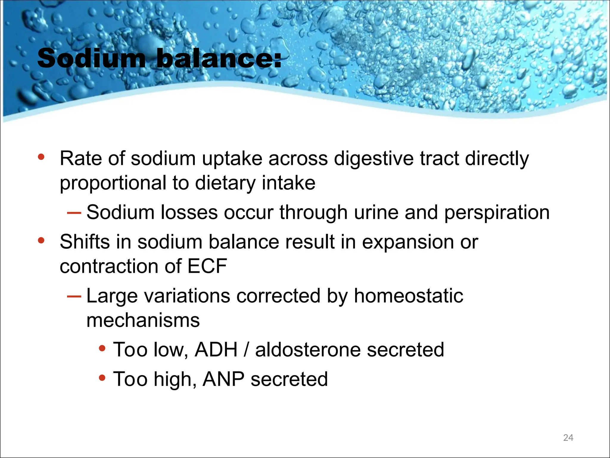 Sodium balance:
• Rate of sodium uptake across digestive tract directly
proportional to dietary intake
– Sodium losses occur through urine and perspiration
• Shifts in sodium balance result in expansion or
contraction of ECF
– Large variations corrected by homeostatic
mechanisms
• Too low, ADH / aldosterone secreted
• Too high, ANP secreted
24
 