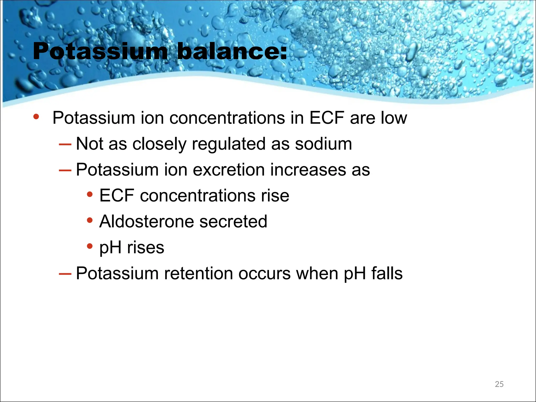 Potassium balance:
• Potassium ion concentrations in ECF are low
– Not as closely regulated as sodium
– Potassium ion excretion increases as
• ECF concentrations rise
• Aldosterone secreted
• pH rises
– Potassium retention occurs when pH falls
25
 