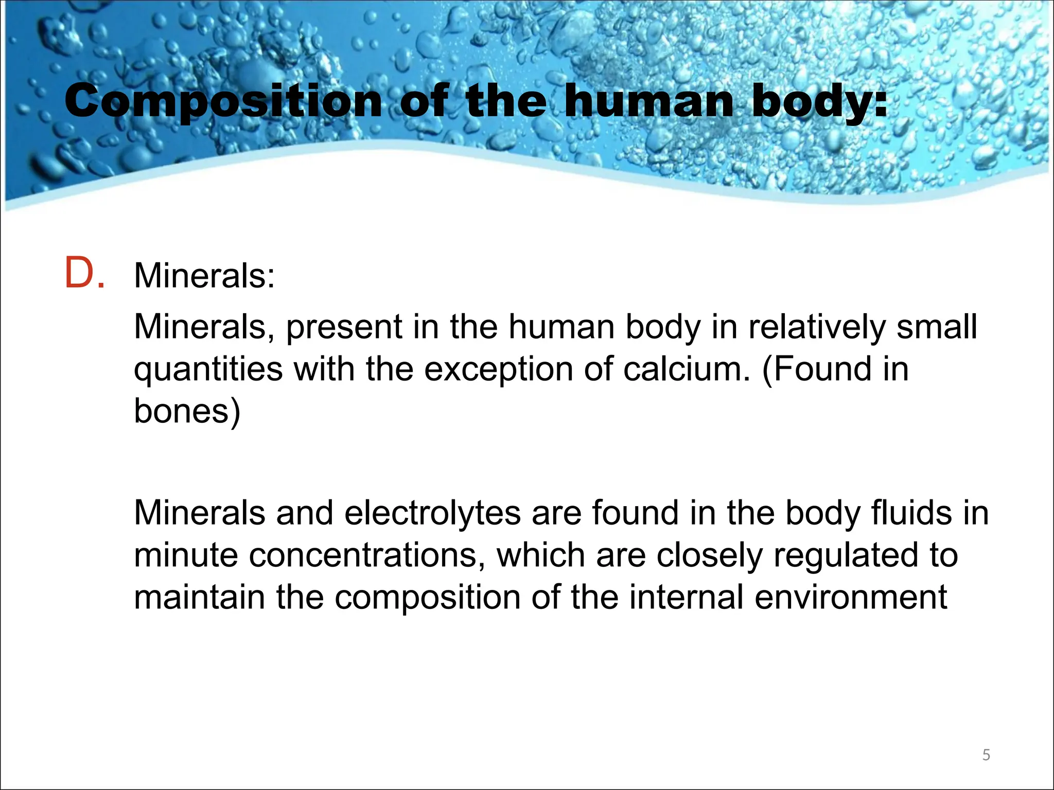 Composition of the human body:
D. Minerals:
Minerals, present in the human body in relatively small
quantities with the exception of calcium. (Found in
bones)
Minerals and electrolytes are found in the body fluids in
minute concentrations, which are closely regulated to
maintain the composition of the internal environment
5
 
