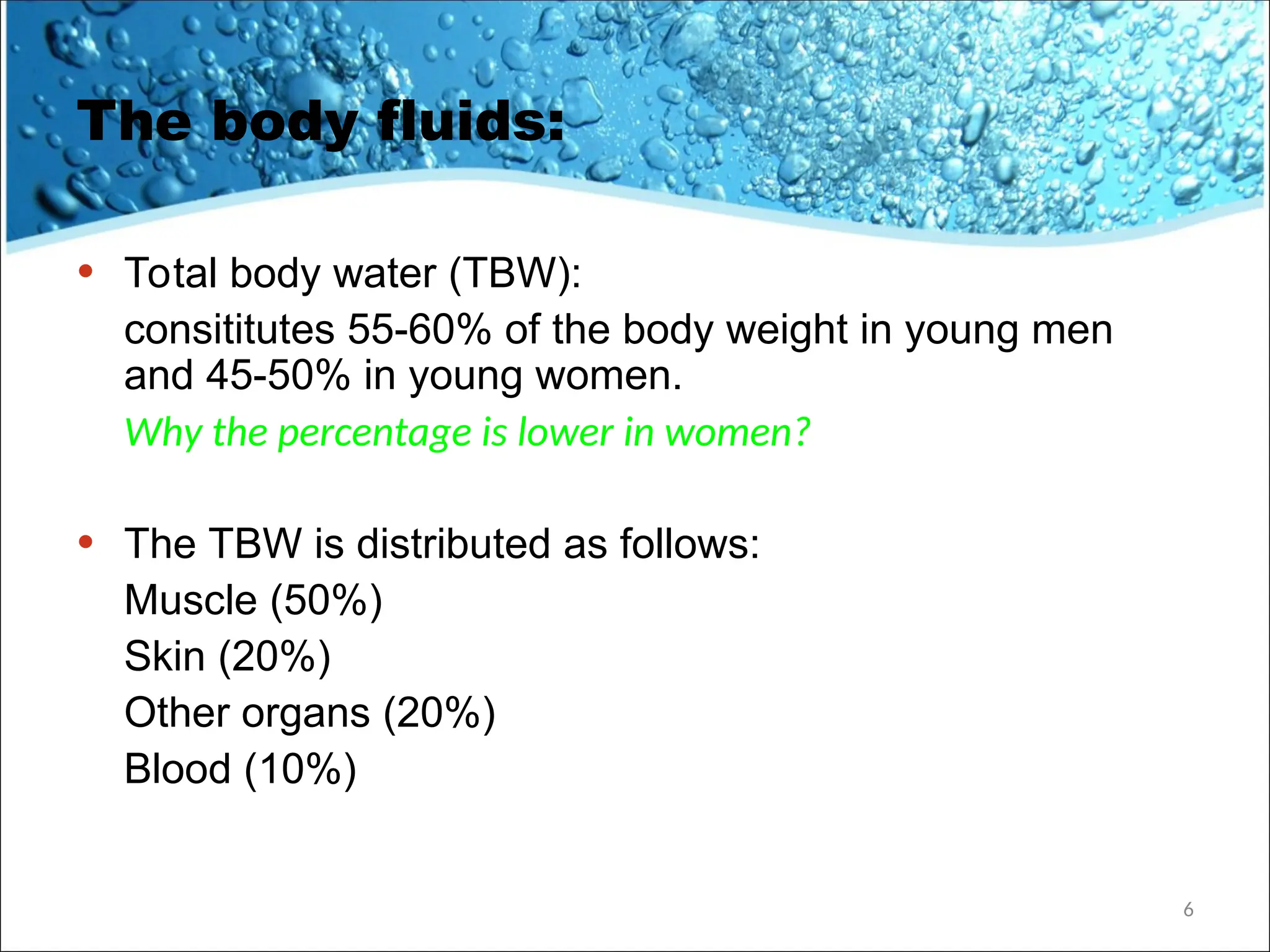 The body fluids:
• Total body water (TBW):
consititutes 55-60% of the body weight in young men
and 45-50% in young women.
Why the percentage is lower in women?
• The TBW is distributed as follows:
Muscle (50%)
Skin (20%)
Other organs (20%)
Blood (10%)
6
 