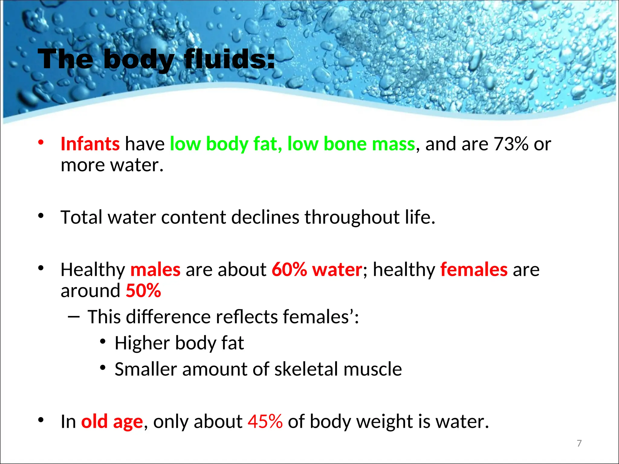 The body fluids:
• Infants have low body fat, low bone mass, and are 73% or
more water.
• Total water content declines throughout life.
• Healthy males are about 60% water; healthy females are
around 50%
– This difference reflects females’:
• Higher body fat
• Smaller amount of skeletal muscle
• In old age, only about 45% of body weight is water.
7
 