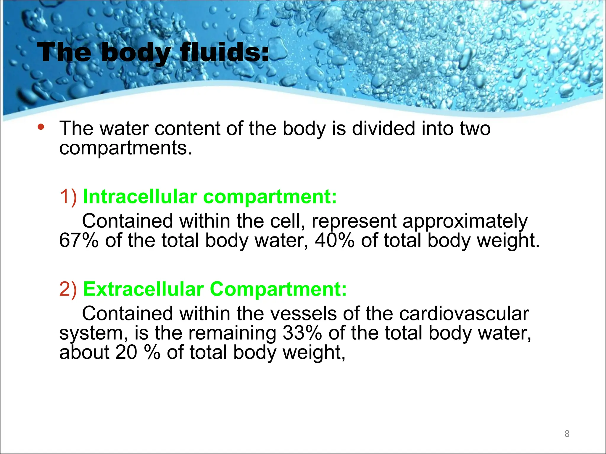 The body fluids:
• The water content of the body is divided into two
compartments.
1) Intracellular compartment:
Contained within the cell, represent approximately
67% of the total body water, 40% of total body weight.
2) Extracellular Compartment:
Contained within the vessels of the cardiovascular
system, is the remaining 33% of the total body water,
about 20 % of total body weight,
8
 