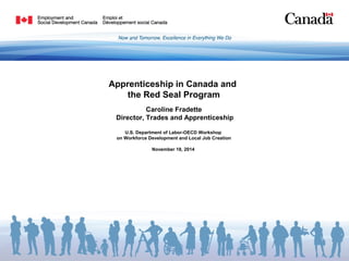 Apprenticeship in Canada and 
the Red Seal Program 
Caroline Fradette 
Director, Trades and Apprenticeship 
U.S. Department of Labor-OECD Workshop 
on Workforce Development and Local Job Creation 
November 18, 2014 
 