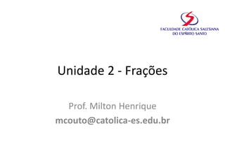 Unidade 2 - Frações
Prof. Milton Henrique
mcouto@catolica-es.edu.br
 