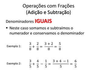 Operações com Frações
(Adição e Subtração)
Denominadores IGUAIS
 Neste caso somamos e subtraímos o
numerador e conservamos o denominador
Exemplo 1:
Exemplo 2:
 