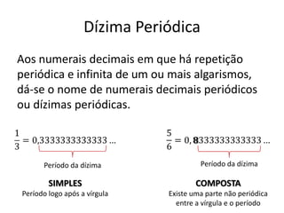 Dízima Periódica
Aos numerais decimais em que há repetição
periódica e infinita de um ou mais algarismos,
dá-se o nome de numerais decimais periódicos
ou dízimas periódicas.
Período da dízima Período da dízima
SIMPLES
Período logo após a vírgula
COMPOSTA
Existe uma parte não periódica
entre a vírgula e o período
 