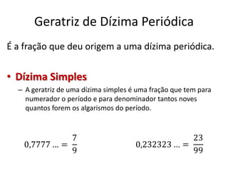 Geratriz de Dízima Periódica
É a fração que deu origem a uma dízima periódica.
• Dízima Simples
– A geratriz de uma dízima simples é uma fração que tem para
numerador o período e para denominador tantos noves
quantos forem os algarismos do período.
 