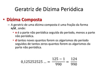 Geratriz de Dízima Periódica
• Dízima Composta
– A geratriz de uma dízima composta é uma fração da forma
n/d , onde:
• n é a parte não periódica seguida do período, menos a parte
não periódica.
• d tantos noves quantos forem os algarismos do período
seguidos de tantos zeros quantos forem os algarismos da
parte não periódica.
 