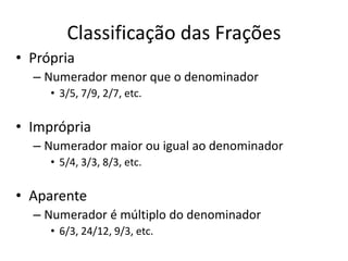 Classificação das Frações
• Própria
– Numerador menor que o denominador
• 3/5, 7/9, 2/7, etc.
• Imprópria
– Numerador maior ou igual ao denominador
• 5/4, 3/3, 8/3, etc.
• Aparente
– Numerador é múltiplo do denominador
• 6/3, 24/12, 9/3, etc.
 