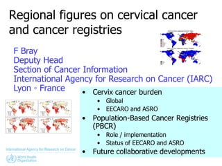 Regional figures on cervical cancer
and cancer registries
F Bray
Deputy Head
Section of Cancer Information
International Agency for Research on Cancer (IARC)
Lyon ◦ France     • Cervix cancer burden
                      • Global
                      • EECARO and ASRO
                 •   Population-Based Cancer Registries
                     (PBCR)
                      • Role / implementation
                      • Status of EECARO and ASRO
                 •   Future collaborative developments
 