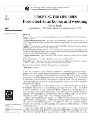 The current issue and full text archive of this journal is available at
                                                www.emeraldinsight.com/0888-045X.htm




BL                                                   BUDGETING FOR LIBRARIES
24,3
                                     Free electronic books and weeding
                                                                                 Kirstin Steele
160                                            Daniel Library, The Citadel, Charleston, South Carolina, USA

Received 7 July 2011
                                     Abstract
                                     Purpose – The purpose is to explore using databases of freely available electronic books as part of a
                                     library’s collection.
                                     Design/methodology/approach – The paper considered whether expensive discovery services, an
                                     OCLC product, or an open source product would be practical alternatives to the current labor-intensive
                                     system used.
                                     Findings – An open source product introduced in 2010 called GIST Gift and Deselection Manager
                                     (GDM) appears to ﬁt the author’s needs nearly exactly.
                                     Research limitations/implications – Since earlier Getting It System Toolkit (GIST) workﬂow
                                     products have a proven track record, the author would expect library students and practitioners to also
                                     experiment with the Gift and Deselection Manager.
                                     Practical implications – All can start using GDM anytime when they are ready, without spending
                                     any money.
                                     Social implications – The paper highlights an open source workﬂow option.
                                     Originality/value – The paper notes that the Gift and Deselection Manager was released on August
                                     16, 2010, an event of which some library professionals might not be aware.
                                     Keywords Electronic books, E-books, Weeding, Open source, Donations
                                     Paper type Viewpoint

                                     Within the practice of using electronic materials to purchase space is the hope of
                                     getting shelf space for free. I am convinced that a sizable percentage of our library’s
                                     books are out of copyright and included in their entirety online in publicly available
                                     collections. Even if one did not use a book’s free online accessibility as the only reason
                                     to weed a title, such accessibility would make a decision easier. I see the possibility of
                                     job growth in this area, if there is a way to compare the books on our shelves with those
                                     available to the public.
                                        I use Google Books as a tool when one of our older books goes missing or
                                     disintegrates on the shelf. The idea of relying on Google’s copy of Curry’s Civil History
                                     of the Government of the Confederate States rather than paying $22 for a
                                     print-on-demand copy makes perfect sense to me. Downsides are that this process is
                                     currently only serendipitous and obviously time-consuming, and I do not always
                                     remember to check Google Books before ordering a replacement.
                                        OCLC’s WorldCat Collection Analysis is another way to compare our catalog to
                                     other libraries’ catalogs, and, I surmise, to existing collections of freely available
                                     e-books. I can think of additional ways I would love to utilize the Collection Analysis
The Bottom Line: Managing Library    product, but it is hard to justify spending four ﬁgures on what amounts to a “staff
Finances
Vol. 24 No. 3, 2011
                                     only” subscription.
pp. 160-161                             Since our library and its budget are tiny, I have not seriously considered
q Emerald Group Publishing Limited
0888-045X
                                     Innovative’s Encore, Serials Solution’s Summon, the EBSCO Discovery Service, or any
DOI 10.1108/08880451111185982        other discovery product. I have assumed such a purchase would merely add to the
 