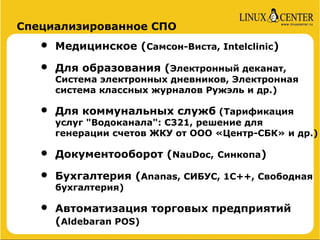Специализированное СПО

   •   Медицинское (Самсон-Виста, Intelclinic)

   •   Для образования (Электронный деканат,
       Система электронных дневников, Электронная
       система классных журналов Ружэль и др.)

   •   Для коммунальных служб (Тарификация
       услуг "Водоканала": C321, решение для
       генерации счетов ЖКУ от ООО «Центр-СБК» и др.)

   •   Документооборот (NauDoc, Синкопа)

   •   Бухгалтерия (Ananas, СИБУС, 1C++, Свободная
       бухгалтерия)

   •   Автоматизация торговых предприятий
       (Aldebaran POS)
 