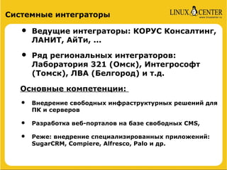 Системные интеграторы

   •   Ведущие интеграторы: КОРУС Консалтинг,
       ЛАНИТ, АйТи, ...

   •   Ряд региональных интеграторов:
       Лаборатория 321 (Омск), Интегрософт
       (Томск), ЛВА (Белгород) и т.д.

   Основные компетенции:
   •   Внедрение свободных инфраструктурных решений для
       ПК и серверов

   •   Разработка веб-порталов на базе свободных CMS,

   •   Реже: внедрение специализированных приложений:
       SugarCRM, Compiere, Alfresco, Palo и др.
 