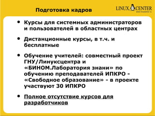 Подготовка кадров

•   Курсы для системных администраторов
    и пользователей в областных центрах

•   Дистанционные курсы, в т.ч. и
    бесплатные

•   Обучение учителей: совместный проект
    ГНУ/Линуксцентра и
    «БИНОМ.Лаборатория знани» по
    обучению преподавателей ИПКРО -
    «Свободное образование» - в проекте
    участвуют 30 ИПКРО

•   Полное отсутствие курсов для
    разработчиков
 