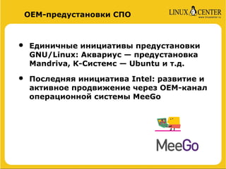 ОЕМ-предустановки СПО



•   Единичные инициативы предустановки
    GNU/Linux: Аквариус — предустановка
    Mandriva, К-Системс — Ubuntu и т.д.

•   Последняя инициатива Intel: развитие и
    активное продвижение через ОЕМ-канал
    операционной системы MeeGo
 