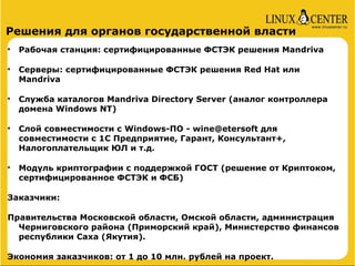 Решения для органов государственной власти

    Рабочая станция: сертифицированные ФСТЭК решения Mandriva


    Серверы: сертифицированные ФСТЭК решения Red Hat или
    Mandriva


    Служба каталогов Mandriva Directory Server (аналог контроллера
    домена Windows NT)


    Слой совместимости с Windows-ПО - wine@etersoft для
    совместимости с 1С Предприятие, Гарант, Консультант+,
    Налогоплательщик ЮЛ и т.д.


    Модуль криптографии с поддержкой ГОСТ (решение от Криптоком,
    сертифицированное ФСТЭК и ФСБ)

Заказчики:

Правительства Московской области, Омской области, администрация
  Черниговского района (Приморский край), Министерство финансов
  республики Саха (Якутия).

Экономия заказчиков: от 1 до 10 млн. рублей на проект.
 