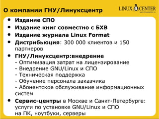 О компании ГНУ/Линуксцентр
•   Издание СПО
•   Издание книг совместно с БХВ
•   Издание журнала Linux Format
•   Дистрибьюция: 300 000 клиентов и 150
    партнеров
•   ГНУ/Линуксцентр:внедрение
    - Оптимизация затрат на лицензирование
    - Внедрение GNU/Linux и СПО
    - Техническая поддержка
    - Обучение персонала заказчика
    - Абонентское обслуживание информационных
    систем
•   Сервис-центры в Москве и Санкт-Петербурге:
    услуги по установке GNU/Linux и СПО
    на ПК, ноутбуки, серверы
 