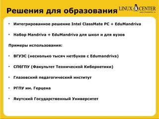 Решения для образования

    Интегрированное решение Intel ClassMate PC + EduMandriva


    Набор Mandriva + EduMandriva для школ и для вузов

Примеры использования:


    ВГУЭС (несколько тысяч нетбуков с Edumandriva)


    СПбГПУ (Факультет Технической Кибернетики)


    Глазовский педагогический институт


    РГПУ им. Герцена


    Якутский Государственный Университет
 