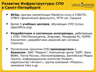 Развитие Инфраструктуры СПО
в Санкт-Петербурге

 •   ВУЗы: Центры компетенции Mandriva Linux в СПБГПУ,
     СПБГУ (физический факультет), РГПУ им. Герцена

 •   Более 5 учебных центров, обучающих СПО (Linux,
     OpenOffice.org)

 •   Разработчики и системные интеграторы, работающие
     с СПО: ГНУ/Линуксцентр, Этерсофт, Мандрива.Ру, КОРУС
     Консалтинг, разработчики решений для силовых
     структур.

 •   Постепенное принятие СПО производством и
     бизнесом: ОАО “Морион”, Компьютер-центр “КЕЙ”, Банк
     ВЕФК, Почта России, Ленполиграфмаш, Балтийская Медиа
     Группа, информационное агентство Росбалт,
     издательство «Атлант», группа компаний «Мозель»,
     компания Yota и др.
 