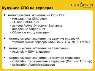 Будущее СПО на серверах

•   Антикризисная экономия на ОС и ПО:
     - миграция на GNU/Linux
     - 1C под GNU/Linux
     - замена Active Directory, Exchange
     - внедрение Sugar CRM
     - Облака и виртуализация

•   Антикризисная экономия на закупке лицензий:
     - терминальные сервера GNU/Linux + WINE + FreeNX

•   Антикризисная экономия на телефонии:
     - Asterisk + SIP-телефония

•   Антикризисная экономия на закупке серверов:
     - collocation терминальных серверов (Хостинг 1С и пр)
     - collocation Аsterisk-серверов
 