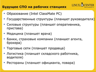 Будущее СПО на рабочих станциях

    Образование (Intel ClassMate PC)

    Государственные структуры (планшет руководителя)

    Силовые структуры (планшет оперативника,
    пристава)

    Медицина (планшет врача)

    Банки, страховые компании (планшет агента,
    брокера)

    Торговые сети (планшет продавца)

    Логистика (планшет складского работника,
    водителя)

    Рестораны (планшет официанта, повара)
 