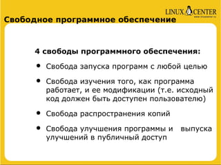 Свободное программное обеспечение



     4 свободы программного обеспечения:

     •   Свобода запуска программ с любой целью

     •   Свобода изучения того, как программа
         работает, и ее модификации (т.е. исходный
         код должен быть доступен пользователю)

     •   Свобода распространения копий

     •   Свобода улучшения программы и    выпуска
         улучшений в публичный доступ
 