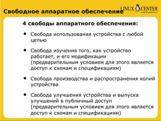 Свободное аппаратное обеспечение

     4 свободы аппаратного обеспечения:

     •   Свобода использования устройства с любой
         целью

     •   Свобода изучения того, как устройство
         работает, и его модификации
         (предварительным условием для этого является
         доступ к схемам и спецификациям)

     •   Свобода производства и распространения копий
         устройства

     •   Свобода улучшения устройства и выпуска
         улучшений в публичный доступ
         (предварительным условием для этого является
         доступ к схемам и спецификациям)
 