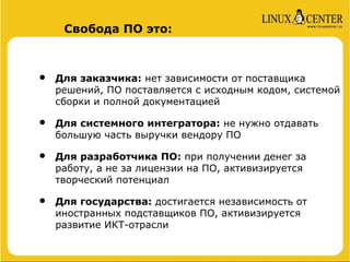Свобода ПО это:



•   Для заказчика: нет зависимости от поставщика
    решений, ПО поставляется с исходным кодом, системой
    сборки и полной документацией

•   Для системного интегратора: не нужно отдавать
    большую часть выручки вендору ПО

•   Для разработчика ПО: при получении денег за
    работу, а не за лицензии на ПО, активизируется
    творческий потенциал

•   Для государства: достигается независимость от
    иностранных подставщиков ПО, активизируется
    развитие ИКТ-отрасли
 