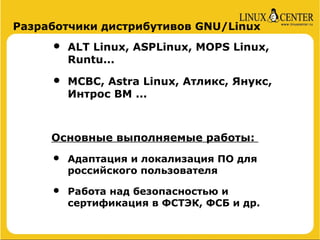 Разработчики дистрибутивов GNU/Linux

     •   ALT Linux, ASPLinux, MOPS Linux,
         Runtu...

     •   МСВС, Astra Linux, Атликс, Янукс,
         Интрос ВМ ...



     Основные выполняемые работы:

     •   Адаптация и локализация ПО для
         российского пользователя

     •   Работа над безопасностью и
         сертификация в ФСТЭК, ФСБ и др.
 
