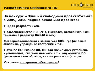 Разработчики Свободного ПО

На конкурс «Лучший свободный проект России»
в 2009, 2010 подано около 200 проектов:
ПО для разработчиков,





 Пользовательское ПО (7zip, FBReader, органайзер Bias,
текстовый редактор BizEdit и т.п.)

Усовершенствования имеющегося СПО: графические



оболочки, упрощение настройки и т.п.

 Научное ПО, бизнес ПО, ПО для мобильных устройств,
мультимедиа, системы для web, в т.ч. наукоемкое ПО
(распознавание образов, синтез речи и т.п.), игры.

Открытое аппаратное обеспечение!

 