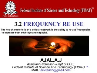 3.2 FREQUENCY RE USE
AJAL.A.J
Assistant Professor –Dept of ECE,
Federal Institute of Science And Technology (FISAT) TM
MAIL: ec2reach@gmail.com
The key characteristic of a cellular network is the ability to re-use frequencies
to increase both coverage and capacity.
 